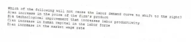 Which of the following will not cause the labor demand curve to shift to the right?
A)an increase in the price of the firm's product
B)a technological improvement that increases labor productivity
C)an increase in human capital in the labor force
D)an increase in the market wage rate