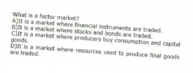 What is a factor market?
A)It is a market where financial instruments are traded.
B)It is a market where stocks and bonds are traded.
C)It is a market where producers buy consumption and capital goods.
D)It is a market where resources used to produce final goods are traded.