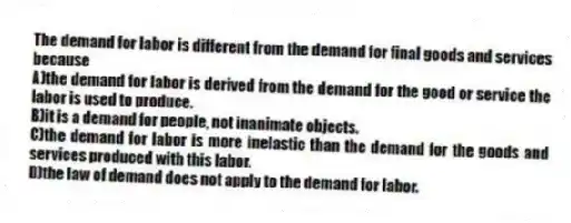 The demand for labor is different from the demand for final goods and services because
A)the demand for labor is derived from the demand for the good or service the labor is used to produce.
B)it is a demand for people, not inanimate objects.
C)the demand for labor is more inelastic than the demand for the goods and services produced with this labor.
D)the law of demand does not apply to the demand for labor.