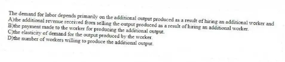 The demand for labor depends primarily on the additional output produced as a result of hiring an additional worker and
A)the additional revenue received from selling the output produced as a result of hiring an additional worker.
B)the payment made to the worker for producing the additional output.
C)the elasticity of demand for the output produced by the worker.
D)the number of workers willing to produce the additional output.