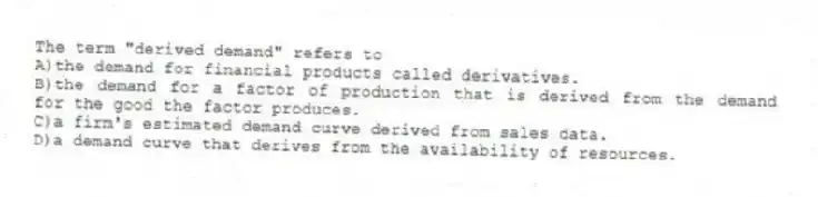 The term "derived demand" refers to
A)the demand for financial products called derivatives.
B)the demand for a factor of production that is derived from the demand for the good the factor produces.
C)a firm's estimated demand curve derived from sales data.
D)a demand curve that derives from the availability of resources.