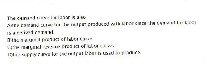 The demand curve for labor is also
A)the demand curve for the output produced with labor since the demand for labor is a derived demand.
B)the marginal product of labor curve.
C)the marginal revenue product of labor curve.
D)the supply curve for the output labor is used to produce.