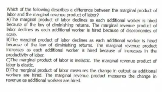 Which of the following describes a difference between the marginal product of labor and the marginal revenue product of labor?
A)The marginal product of labor declines as each additional worker is hired because of the law of diminishing returns. The marginal revenue product of labor declines as each additional worker is hired because of diseconomies of scale.
B)The marginal product of labor declines as each additional worker is hired because of the law of diminishing returns. The marginal revenue product increases as each additional worker is hired because of increases in the productivity of labor.
C)The marginal product of labor is inelastic. The marginal revenue product of labor is elastic.
D)The marginal product of labor measures the change in output as additional workers are hired. The marginal revenue product measures the change in revenue as additional workers are hired.