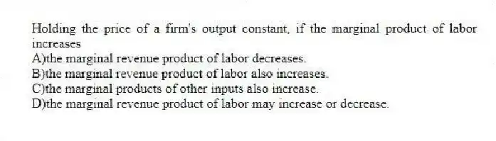 Holding the price of a firm's output constant, if the marginal product of labor increases
A)the marginal revenue product of labor decreases.
B)the marginal revenue product of labor also increases.
C)the marginal products of other inputs also increase.
D)the marginal revenue product of labor may increase or decrease.