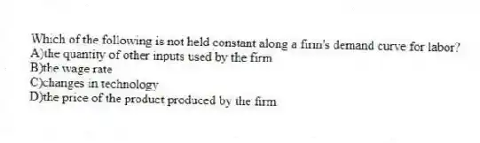 Which of the following is not held constant along a firm's demand curve for labor?
A)the quantity of other inputs used by the firm
B)the wage rate
C)changes in technology
D)the price of the product produced by the firm