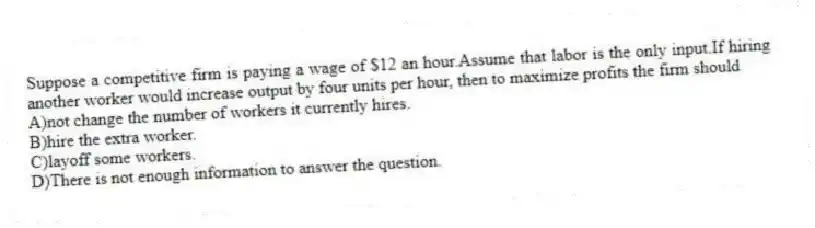 Suppose a competitive firm is paying a wage of $12 an hour.Assume that labor is the only input.If hiring another worker would increase output by four units per hour, then to maximize profits the firm should
A)not change the number of workers it currently hires.
B)hire the extra worker.
C)layoff some workers.
D)There is not enough information to answer the question.