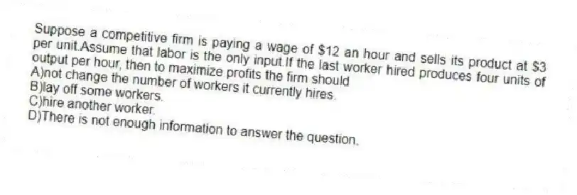 Suppose a competitive firm is paying a wage of $12 an hour and sells its product at $3 per unit.Assume that labor is the only input.If the last worker hired produces four units of output per hour, then to maximize profits the firm should
A)not change the number of workers it currently hires.
B)lay off some workers.
C)hire another worker.
D)There is not enough information to answer the question.