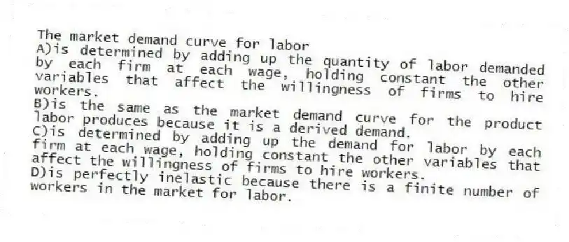 The market demand curve for labor
A)is determined by adding up the quantity of labor demanded by each firm at each wage, holding constant the other variables that affect the willingness of firms to hire workers.
B)is the same as the market demand curve for the product labor produces because it is a derived demand.
C)is determined by adding up the demand for labor by each firm at each wage, holding constant the other variables that affect the willingness of firms to hire workers.
D)is perfectly inelastic because there is a finite number of workers in the market for labor.