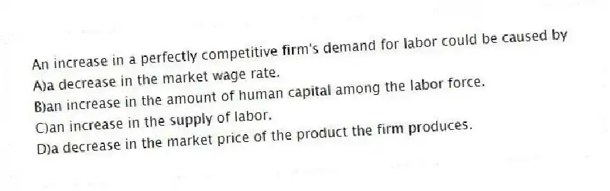 An increase in a perfectly competitive firm's demand for labor could be caused by
A)a decrease in the market wage rate.
B)an increase in the amount of human capital among the labor force.
C)an increase in the supply of labor.
D)a decrease in the market price of the product the firm produces.