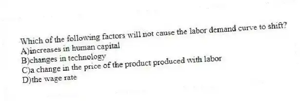 Which of the following factors will not cause the labor demand curve to shift?
A)increases in human capital
B)changes in technology
C)a change in the price of the product produced with labor
D)the wage rate
