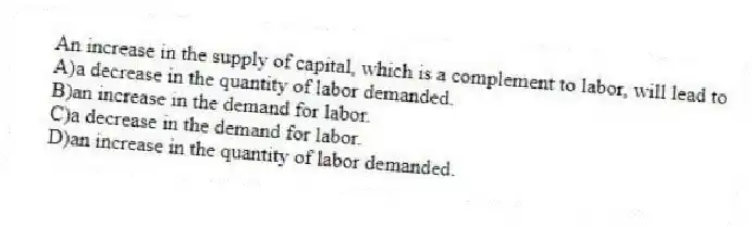 An increase in the supply of capital, which is a complement to labor, will lead to
A)a decrease in the quantity of labor demanded.
B)an increase in the demand for labor.
C)a decrease in the demand for labor.
D)an increase in the quantity of labor demanded.