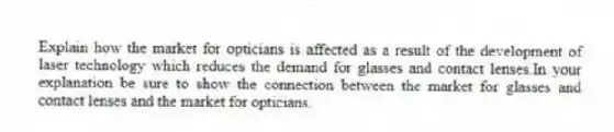 Explain how the market for opticians is affected as a result of the development of laser technology which reduces the demand for glasses and contact lenses.In your explanation be sure to show the connection between the market for glasses and contact lenses and the market for opticians.