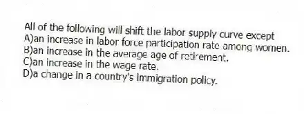 All of the following will shift the labor supply curve except
A)an increase in labor force participation rate among women.
B)an increase in the average age of retirement.
C)an increase in the wage rate.
D)a change in a country's immigration policy.