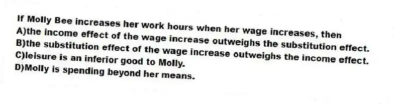 If Molly Bee increases her work hours when her wage increases, then
A)the income effect of the wage increase outweighs the substitution effect.
B)the substitution effect of the wage increase outweighs the income effect.
C)leisure is an inferior good to Molly.
D)Molly is spending beyond her means.