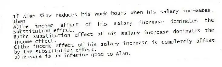 If Alan Shaw reduces his work hours when his salary increases, then
A)the income effect of his salary increase dominates the substitution effect.
B)the substitution effect of his salary increase dominates the income effect.
C)the income effect of his salary increase is completely offset by the substitution effect.
D)leisure is an inferior good to Alan.