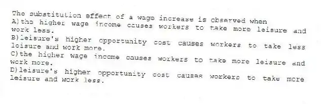 The substitution effect of a wage increase is observed when
A)the higher wage income causes workers to take more leisure and work less.
B)leisure's higher opportunity cost causes workers to take less leisure and work more.
C)the higher wage income causes workers to take more leisure and work more.
D)leisure's higher opportunity cost causes workers to take more leisure and work less.