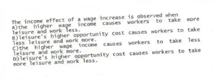 The income effect of a wage increase is observed when
A)the higher wage income causes workers to take more leisure and work less.
B)leisure's higher opportunity cost causes workers to take less leisure and work more.
C)the higher wage income causes workers to take less leisure and work more.
D)leisure's higher opportunity cost causes workers to take more leisure and work less.