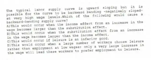 The typical labor supply curve is upward sloping but it is possible for the curve to be backward bending -negatively sloped-at very high wage levels.Which of the following would cause a backward-bending supply curve?
A)This would occur when the income effect from an increase in the wage becomes larger than the substitution effect.
B)This would occur when the substitution effect from an increase in the wage becomes larger than the income effect.
C)This would occur if leisure is an inferior good.
D)This would occur when a large number of workers choose leisure rather than employment at low wages; only a very large increase in the wage will lead these workers to prefer employment to leisure.
