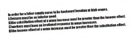 In order for a labor supply curve to be backward bending at high wages,
A)leisure must be an inferior good.
B)the substitution effect of a wage increase must be greater than the income effect.
C)workers must have an irrational response to wage increases.
D)the income effect of a wage increase must be greater than the substitution effect.