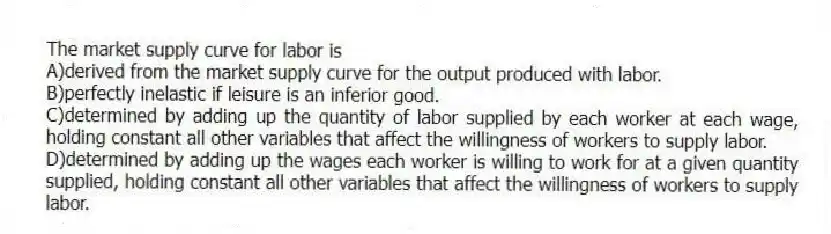 The market supply curve for labor is
A)derived from the market supply curve for the output produced with labor.
B)perfectly inelastic if leisure is an inferior good.
C)determined by adding up the quantity of labor supplied by each worker at each wage, holding constant all other variables that affect the willingness of workers to supply labor.
D)determined by adding up the wages each worker is willing to work for at a given quantity supplied, holding constant all other variables that affect the willingness of workers to supply labor.