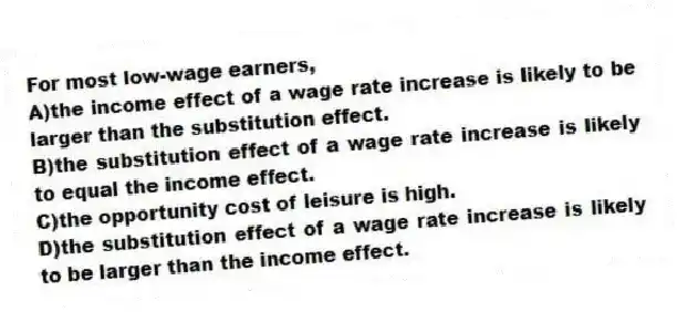 For most low-wage earners,
A)the income effect of a wage rate increase is likely to be larger than the substitution effect.
B)the substitution effect of a wage rate increase is likely to equal the income effect.
C)the opportunity cost of leisure is high.
D)the substitution effect of a wage rate increase is likely to be larger than the income effect.