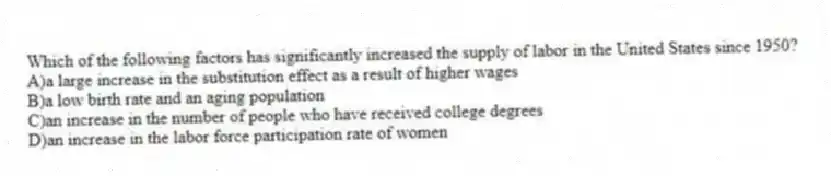 Which of the following factors has significantly increased the supply of labor in the United States since 1950?
A)a large increase in the substitution effect as a result of higher wages
B)a low birth rate and an aging population
C)an increase in the number of people who have received college degrees
D)an increase in the labor force participation rate of women