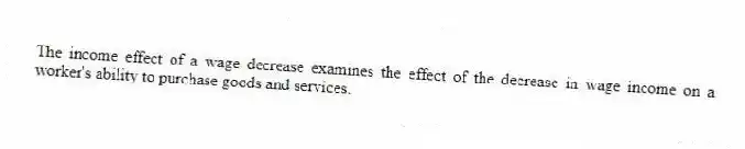 The income effect of a wage decrease examines the effect of the decrease in wage income on a worker's ability to purchase goods and services.