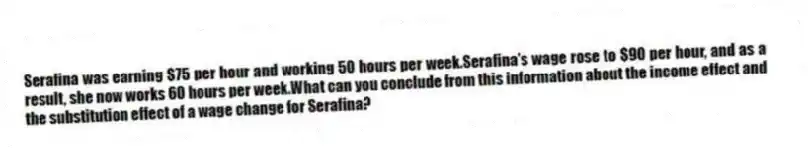 Serafina was earning $75 per hour and working 50 hours per week.Serafina's wage rose to $90 per hour, and as a result, she now works 60 hours per week.What can you conclude from this information about the income effect and the substitution effect of a wage change for Serafina?