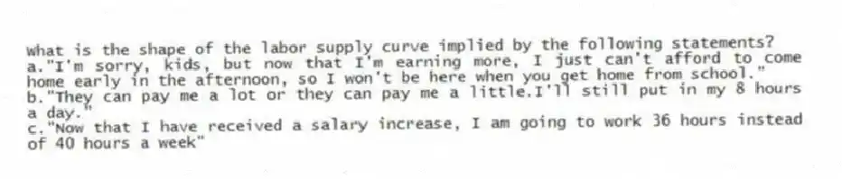What is the shape of the labor supply curve implied by the following statements?
a."I'm sorry, kids, but now that I'm earning more, I just can't afford to come home early in the afternoon, so I won't be here when you get home from school."
b."They can pay me a lot or they can pay me a little.I'll still put in my 8 hours a day."
c."Now that I have received a salary increase, I am going to work 36 hours instead of 40 hours a week"