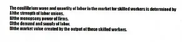The equilibrium wage and quantity of labor in the market for skilled workers is determined by
A)the strength of labor unions.
B)the monopsony power of firms.
C)the demand and supply of labor.
D)the market value created by the output of these skilled workers.