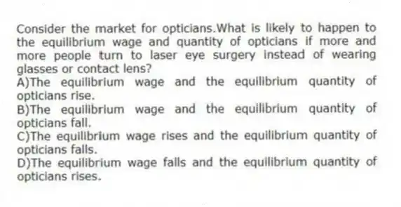 Consider the market for opticians.What is likely to happen to the equilibrium wage and quantity of opticians if more and more people turn to laser eye surgery instead of wearing glasses or contact lens?
A)The equilibrium wage and the equilibrium quantity of opticians rise.
B)The equilibrium wage and the equilibrium quantity of opticians fall.
C)The equilibrium wage rises and the equilibrium quantity of opticians falls.
D)The equilibrium wage falls and the equilibrium quantity of opticians rises.