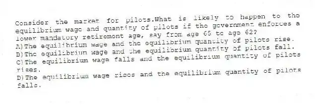 Consider the market for pilots.What is likely to happen to the equilibrium wage and quantity of pilots if the government enforces a lower mandatory retirement age, say from age 65 to age 62?
A)The equilibrium wage and the equilibrium quantity of pilots rise.
B)The equilibrium wage and the equilibrium quantity of pilots fall.
C)The equilibrium wage falls and the equilibrium quantity of pilots rises.
D)The equilibrium wage rises and the equilibrium quantity of pilots falls.