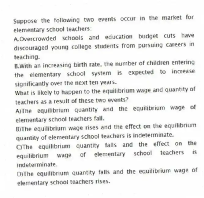 Suppose the following two events occur in the market for elementary school teachers:
A.Overcrowded schools and education budget cuts have discouraged young college students from pursuing careers in teaching.
B.With an increasing birth rate, the number of children entering the elementary school system is expected to increase significantly over the next ten years.
What is likely to happen to the equilibrium wage and quantity of teachers as a result of these two events?
A)The equilibrium quantity and the equilibrium wage of elementary school teachers fall.
B)The equilibrium wage rises and the effect on the equilibrium quantity of elementary school teachers is indeterminate.
C)The equilibrium quantity falls and the effect on the equilibrium wage of elementary school teachers is indeterminate.
D)The equilibrium quantity falls and the equilibrium wage of elementary school teachers rises.