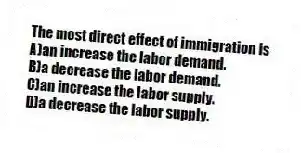 The most direct effect of immigration is
A)an increase the labor demand.
B)a decrease the labor demand.
C)an increase the labor supply.
D)a decrease the labor supply.