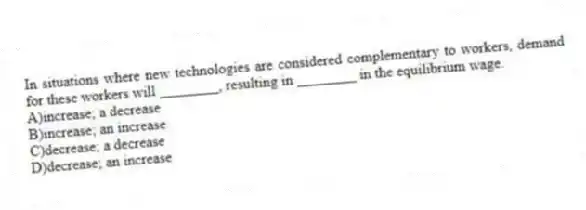 In situations where new technologies are considered complementary to workers, demand for these workers will ________, resulting in ________ in the equilibrium wage.
A)increase; a decrease
B)increase; an increase
C)decrease; a decrease
D)decrease; an increase