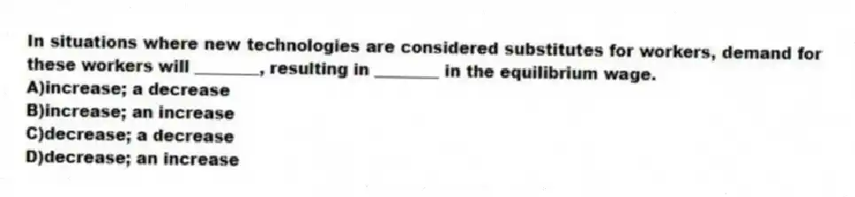 In situations where new technologies are considered substitutes for workers, demand for these workers will ________, resulting in ________ in the equilibrium wage.
A)increase; a decrease
B)increase; an increase
C)decrease; a decrease
D)decrease; an increase