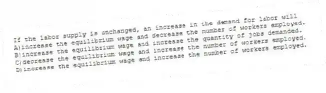 If the labor supply is unchanged, an increase in the demand for labor will
A)increase the equilibrium wage and decrease the number of workers employed.
B)increase the equilibrium wage and increase the quantity of jobs demanded.
C)decrease the equilibrium wage and increase the number of workers employed.
D)increase the equilibrium wage and increase the number of workers employed.