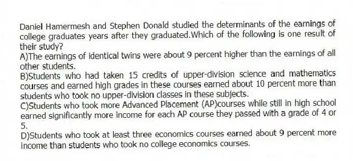 Daniel Hamermesh and Stephen Donald studied the determinants of the earnings of college graduates years after they graduated.Which of the following is one result of their study?
A)The earnings of identical twins were about 9 percent higher than the earnings of all other students.
B)Students who had taken 15 credits of upper-division science and mathematics courses and earned high grades in these courses earned about 10 percent more than students who took no upper-division classes in these subjects.
C)Students who took more Advanced Placement (AP)courses while still in high school earned significantly more income for each AP course they passed with a grade of 4 or 5.
D)Students who took at least three economics courses earned about 9 percent more income than students who took no college economics courses.