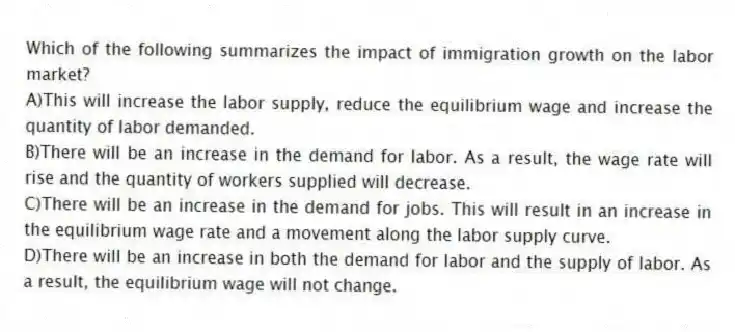 Which of the following summarizes the impact of immigration growth on the labor market?
A)This will increase the labor supply, reduce the equilibrium wage and increase the quantity of labor demanded.
B)There will be an increase in the demand for labor. As a result, the wage rate will rise and the quantity of workers supplied will decrease.
C)There will be an increase in the demand for jobs. This will result in an increase in the equilibrium wage rate and a movement along the labor supply curve.
D)There will be an increase in both the demand for labor and the supply of labor. As a result, the equilibrium wage will not change.