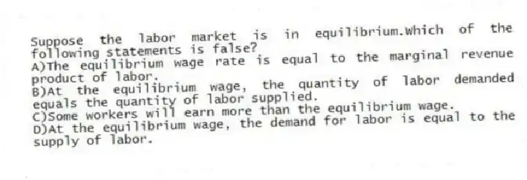 Suppose the labor market is in equilibrium.Which of the following statements is false?
A)The equilibrium wage rate is equal to the marginal revenue product of labor.
B)At the equilibrium wage, the quantity of labor demanded equals the quantity of labor supplied.
C)Some workers will earn more than the equilibrium wage.
D)At the equilibrium wage, the demand for labor is equal to the supply of labor.