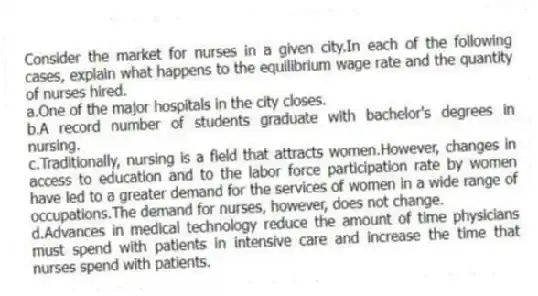 Consider the market for nurses in a given city.In each of the following cases, explain what happens to the equilibrium wage rate and the quantity of nurses hired.
a.One of the major hospitals in the city closes.
b.A record number of students graduate with bachelor's degrees in nursing.
c.Traditionally, nursing is a field that attracts women.However, changes in access to education and to the labor force participation rate by women have led to a greater demand for the services of women in a wide range of occupations.The demand for nurses, however, does not change.
d.Advances in medical technology reduce the amount of time physicians must spend with patients in intensive care and increase the time that nurses spend with patients.