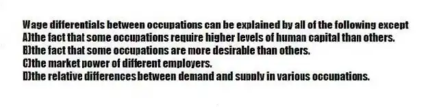 Wage differentials between occupations can be explained by all of the following except
A)the fact that some occupations require higher levels of human capital than others.
B)the fact that some occupations are more desirable than others.
C)the market power of different employers.
D)the relative differences between demand and supply in various occupations.