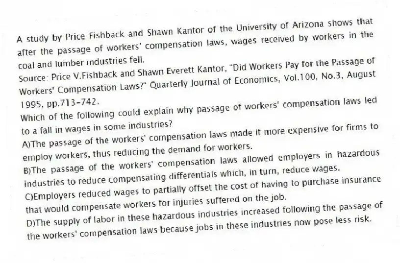 A study by Price Fishback and Shawn Kantor of the University of Arizona shows that after the passage of workers' compensation laws, wages received by workers in the coal and lumber industries fell.
Source: Price V.Fishback and Shawn Everett Kantor, "Did Workers Pay for the Passage of Workers' Compensation Laws?" Quarterly Journal of Economics, Vol.100, No.3, August 1995, pp.713-742.
Which of the following could explain why passage of workers' compensation laws led to a fall in wages in some industries?
A)The passage of the workers' compensation laws made it more expensive for firms to employ workers, thus reducing the demand for workers.
B)The passage of the workers' compensation laws allowed employers in hazardous industries to reduce compensating differentials which, in turn, reduce wages.
C)Employers reduced wages to partially offset the cost of having to purchase insurance that would compensate workers for injuries suffered on the job.
D)The supply of labor in these hazardous industries increased following the passage of the workers' compensation laws because jobs in these industries now pose less risk.