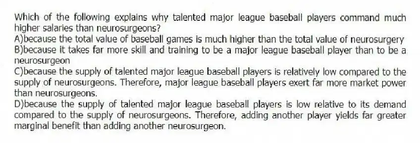 Which of the following explains why talented major league baseball players command much higher salaries than neurosurgeons?
A)because the total value of baseball games is much higher than the total value of neurosurgery
B)because it takes far more skill and training to be a major league baseball player than to be a neurosurgeon
C)because the supply of talented major league baseball players is relatively low compared to the supply of neurosurgeons. Therefore, major league baseball players exert far more market power than neurosurgeons.
D)because the supply of talented major league baseball players is low relative to its demand compared to the supply of neurosurgeons. Therefore, adding another player yields far greater marginal benefit than adding another neurosurgeon.