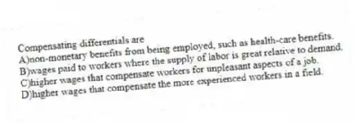 Compensating differentials are
A)non-monetary benefits from being employed, such as health-care benefits.
B)wages paid to workers where the supply of labor is great relative to demand.
C)higher wages that compensate workers for unpleasant aspects of a job.
D)higher wages that compensate the more experienced workers in a field.