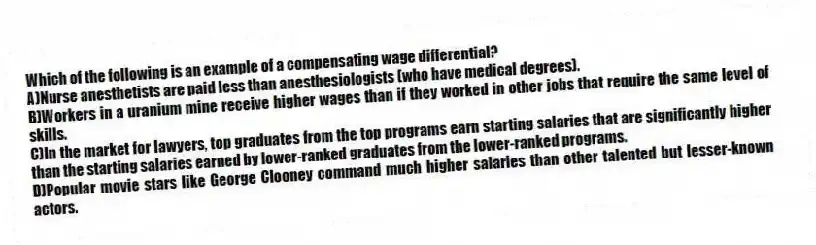 Which of the following is an example of a compensating wage differential?
A)Nurse anesthetists are paid less than anesthesiologists (who have medical degrees).
B)Workers in a uranium mine receive higher wages than if they worked in other jobs that require the same level of skills.
C)In the market for lawyers, top graduates from the top programs earn starting salaries that are significantly higher than the starting salaries earned by lower-ranked graduates from the lower-ranked programs.
D)Popular movie stars like George Clooney command much higher salaries than other talented but lesser-known actors.