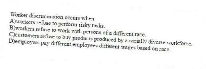 Worker discrimination occurs when
A)workers refuse to perform risky tasks.
B)workers refuse to work with persons of a different race.
C)customers refuse to buy products produced by a racially diverse workforce.
D)employers pay different employees different wages based on race.