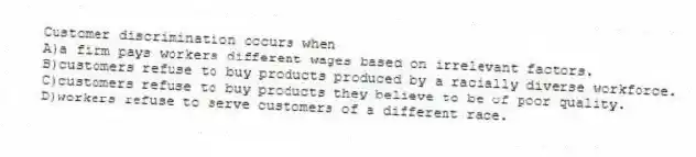 Customer discrimination occurs when
A)a firm pays workers different wages based on irrelevant factors.
B)customers refuse to buy products produced by a racially diverse workforce.
C)customers refuse to buy products they believe to be of poor quality.
D)workers refuse to serve customers of a different race.