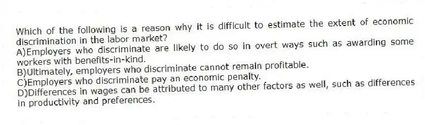 Which of the following is a reason why it is difficult to estimate the extent of economic discrimination in the labor market?
A)Employers who discriminate are likely to do so in overt ways such as awarding some workers with benefits-in-kind.
B)Ultimately, employers who discriminate cannot remain profitable.
C)Employers who discriminate pay an economic penalty.
D)Differences in wages can be attributed to many other factors as well, such as differences in productivity and preferences.