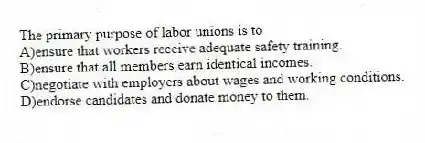 The primary purpose of labor unions is to
A)ensure that workers receive adequate safety training.
B)ensure that all members earn identical incomes.
C)negotiate with employers about wages and working conditions.
D)endorse candidates and donate money to them.